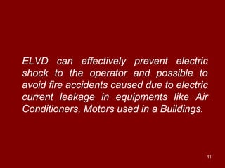 ELVD can effectively prevent electric
shock to the operator and possible to
avoid fire accidents caused due to electric
current leakage in equipments like Air
Conditioners, Motors used in a Buildings.



                                          11
 