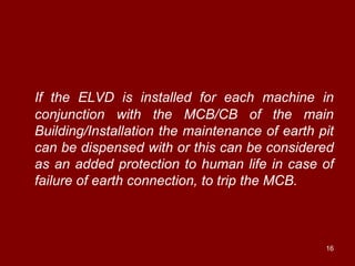If the ELVD is installed for each machine in
conjunction with the MCB/CB of the main
Building/Installation the maintenance of earth pit
can be dispensed with or this can be considered
as an added protection to human life in case of
failure of earth connection, to trip the MCB.



                                                16
 