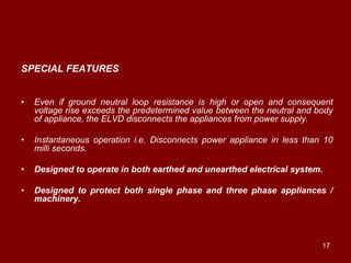 SPECIAL FEATURES


•   Even if ground neutral loop resistance is high or open and consequent
    voltage rise exceeds the predetermined value between the neutral and body
    of appliance, the ELVD disconnects the appliances from power supply.

•   Instantaneous operation i.e. Disconnects power appliance in less than 10
    milli seconds.

•   Designed to operate in both earthed and unearthed electrical system.

•   Designed to protect both single phase and three phase appliances /
    machinery.




                                                                          17
 