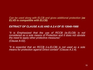 Can be used along with ELCB and gives additional protection (as
ELVD is compatible with ELCB)

EXTRACT OF CLAUSE A.02 AND A.2.4 OF IS 12640-1988

“It is Emphasized that the use of RCCB (ie.ELCB) is not
considered as a sole means of Protection and it does not obviate
the need to apply other protective measures”
(Clause A-02).

“It is essential that an RCCB (i.e.ELCB) is not used as a sole
means for protection against Direct contact” (Clause A.2.4).




                                                                   19
 