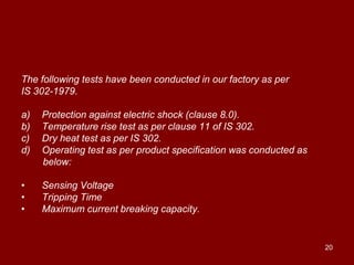 The following tests have been conducted in our factory as per
IS 302-1979.

a)   Protection against electric shock (clause 8.0).
b)   Temperature rise test as per clause 11 of IS 302.
c)   Dry heat test as per IS 302.
d)   Operating test as per product specification was conducted as
     below:

•    Sensing Voltage
•    Tripping Time
•    Maximum current breaking capacity.


                                                                    20
 