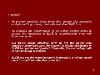 At present

• To prevent electrical shock three wire system with protective
  multiple earthing is being used with rewirable / HRC fuse.

• To enhance the effectiveness of preventing electric shock to
  human, the installation of ELCB is recommended, even with
  three wire system.

• But ELCB needs effective earth to trip the power else
  require a secondary path for current to create unbalance in
  ELCB to operate and protect. Generally, the secondary path
  is human being or insects.

• ELCB (as per the manufacturer’s instruction) shall be tested
  once in month for effective protection.


                                                                  3
 