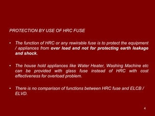 PROTECTION BY USE OF HRC FUSE

• The function of HRC or any rewirable fuse is to protect the equipment
  / appliances from over load and not for protecting earth leakage
  and shock.

• The house hold appliances like Water Heater, Washing Machine etc
  can be provided with glass fuse instead of HRC with cost
  effectiveness for overload problem.

• There is no comparison of functions between HRC fuse and ELCB /
  ELVD.


                                                                    4
 