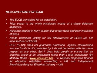NEGATIVE POINTS OF ELCB

• The ELCB is installed for an installation.
• Trips power to the whole installation incase of a single defective
  appliance.
• Nuisance tripping in rainy season due to wet walls and poor insulation
  of wires.
• Needs periodical testing for full effectiveness of ELCB (as per
  manufacturer of ELCB).
• RCD (ELCB) does not guarantee protection against electrocution
  and electrical circuits protected by it should be treated with the same
  respect as any other. But it does help greatly to ensure that an
  electrical shock is an unpleasant rather than a fatal experience (By
  Mathew Marks – www.inceie.org.UK – i.e. National Inspection Council
  for electrical installation contracting – UK and Independent
  Regulatory Body for Electrical Industry – UK).
                                                                      5
 