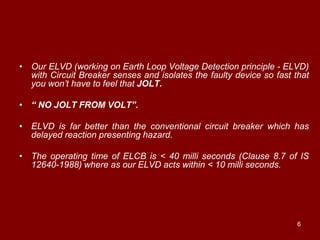 • Our ELVD (working on Earth Loop Voltage Detection principle - ELVD)
  with Circuit Breaker senses and isolates the faulty device so fast that
  you won‟t have to feel that JOLT.

• “ NO JOLT FROM VOLT”.

• ELVD is far better than the conventional circuit breaker which has
  delayed reaction presenting hazard.

• The operating time of ELCB is < 40 milli seconds (Clause 8.7 of IS
  12640-1988) where as our ELVD acts within < 10 milli seconds.




                                                                      6
 