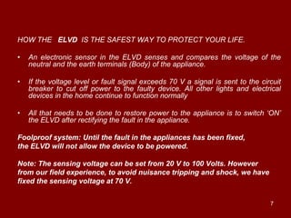 HOW THE ELVD IS THE SAFEST WAY TO PROTECT YOUR LIFE.

•   An electronic sensor in the ELVD senses and compares the voltage of the
    neutral and the earth terminals (Body) of the appliance.

•   If the voltage level or fault signal exceeds 70 V a signal is sent to the circuit
    breaker to cut off power to the faulty device. All other lights and electrical
    devices in the home continue to function normally

•   All that needs to be done to restore power to the appliance is to switch „ON‟
    the ELVD after rectifying the fault in the appliance.

Foolproof system: Until the fault in the appliances has been fixed,
the ELVD will not allow the device to be powered.

Note: The sensing voltage can be set from 20 V to 100 Volts. However
from our field experience, to avoid nuisance tripping and shock, we have
fixed the sensing voltage at 70 V.


                                                                                 7
 