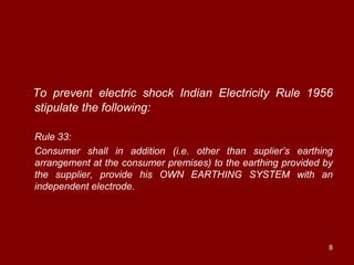 To prevent electric shock Indian Electricity Rule 1956
stipulate the following:

Rule 33:
Consumer shall in addition (i.e. other than suplier‟s earthing
arrangement at the consumer premises) to the earthing provided by
the supplier, provide his OWN EARTHING SYSTEM with an
independent electrode.




                                                                8
 