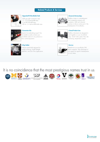 ©2013ELVEFLOW®MicrofluidicInnovationCenter.Allrightsreserved.Informationissubjecttochangewithoutnotice.
It is no coincidence that the most prestigious names trust in usIt is no coincidence that the most prestigious names trust in us
Related Products & Services
Service
Benefit from our microfluidics PhD
team’s expertise. Take advantage of
our support for specific developments
on your setup.
Grants & Partnerships
Elveflow invests in co-development
and cooperative projects with
academic, SME and industrial
partners to take an active part in the
development of microfluidics.
Broad Product Line
Elveflow instruments are designed to
work together on your microfluidic
setup. Switch valve system, flow rate
monitoring, temperature control...
Connection Kits
Bored of microplumbing issues? Our
kits enable to easily connect your
microfluidic device to any pressure or
flow control equipment.
Eppendorf® Microfluidic Tank
100% gas tight connection caps.
1.5 - 2 mL Eppendorf® tubes
15 mL BD Falcon® tubes
100 mL - 2 L Upchurch® bottle caps.
Chip Holder
A device specifically designed for
sample screening, small sample
injection, and Zero Flow applications
 