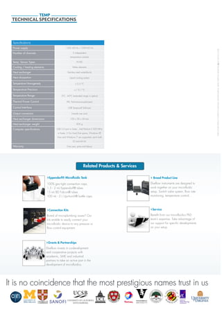 ©2013ELVEFLOW®MicrofluidicInnovationCenter.Allrightsreserved.Informationissubjecttochangewithoutnotice.
Specifications
Power supply 120V- 60 Hz / 230V-50 Hz
Number of channels 2 independent
temperature controls
Temp. Sensor Types Pt100
Cooling / heating elements Peltier elements
Heat exchanger Stainless steel waterblocks
Heat dissipation Liquid cooling system
Temperature Homogeneity < 0.5 °C
Temperature Precision +/- 0.1 °C
Temperature Range 5°C - 45°C (extended range in option)
Thermal Power Control PID, Performance-optimized
Control Interface USB Tempocell Software
Output connectors Female Luer Lock
Heat exchanger dimensions 105 x 50 x 30 mm
Heat exchanger weight 850 g
Computer speciﬁcations USB 2.0 port or faster , Intel Pentium II 500 MHz
or faster, 2 Go Hard Disk space, Windows XP,
Vista and Windows 7 are supported, each both
32 and 64 bit.
Warranty One year, parts and labour
TECHNICAL SPECIFICATIONS
TEMP
Related Products & Services
Service
Benefit from our microfluidics PhD
team’s expertise. Take advantage of
our support for specific developments
on your setup.
Grants & Partnerships
Elveflow invests in co-development
and cooperative projects with
academic, SME and industrial
partners to take an active part in the
development of microfluidics.
Broad Product Line
Elveflow instruments are designed to
work together on your microfluidic
setup. Switch valve system, flow rate
monitoring, temperature control...
Eppendorf® Microfluidic Tank
100% gas tight connection caps.
1.5 - 2 mL Eppendorf® tubes
15 mL BD Falcon® tubes
100 mL - 2 L Upchurch® bottle caps.
Connection Kits
Bored of microplumbing issues? Our
kits enable to easily connect your
microfluidic device to any pressure or
flow control equipment.
It is no coincidence that the most prestigious names trust in usIt is no coincidence that the most prestigious names trust in us
 