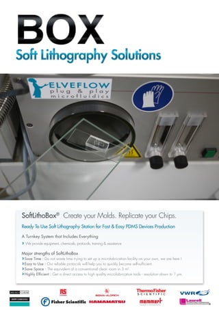 ©2013ELVEFLOW®MicrofluidicInnovationCenter.Allrightsreserved.Informationissubjecttochangewithoutnotice.
Ready To Use Soft Lithography Station for Fast & Easy PDMS Devices Production
A Turnkey System that Includes Everything
We provide equipment, chemicals, protocols, training & assistance
Major strengths of SoftLithoBox
Save Time : Do not waste time trying to set up a microfabrication facility on your own, we are here !
Easy to Use : Our reliable protocols will help you to quickly become self-sufficient.
Save Space : The equivalent of a conventional clean room in 3 m2
.
Highly Efficient : Get a direct access to high quality microfabrication tools - resolution down to 1 µm.
SoftLithoBox®
Create your Molds. Replicate your Chips.SoftLithoBox®
Create your Molds. Replicate your Chips.
 