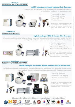 ©2013ELVEFLOW®MicrofluidicInnovationCenter.Allrightsreserved.Informationissubjecttochangewithoutnotice.
SU-8 PHOTOLITOGRAPHY PACK
SoftLithoBox
Quickly create your own master molds out of the clean room.
•	 Programmable hot plates
•	 Programmable spin coater
•	 Programmable UV lamp
•	 Pressurized air gun…
All chemicals for photolithography (MicroChem
Corp. SU-8, SU-8 developer, TCMS, Isopropanol,
etc.) and all associated accessories (Silicon
wafers, wafer tweezers, timers …) are also
included.
Our benchtop SU-8 photolithography facility includes everything you need to fabricate molds
for microfluidics in your lab and test new experiments fast :
Replicate easily your PDMS devices out of the clean room.
•	 Complete air plasma system
•	 Oven for fast PDMS curing
•	 Desiccator for PDMS degassing
•	 Spin-coater for multilayer PDMS devices
All chemicals for photolithography (MicroChem
Corp. SU-8, SU-8 developer, TCMS, Isopropanol,
etc.) and all associated accessories (Silicon wafers,
wafer tweezers, timers …) are also included.
With our benchtop PDMS molding facility, just take your master molds and duplicate PDMS devices directly in your lab. Our PDMS
molding facility includes all equipments so that you can start your fabrication immediately :
PDMS MOLDING PACK
SoftLithoBox
Quickly create your own molds & replicate your devices out of the clean room.
•	 Oven for fast PDMS curing
•	 Desiccator for PDMS degassing
•	 Spin-coater for multilayer PDMS
devices
All chemicals for photolithography (MicroChem
Corp. SU-8, SU-8 developer, TCMS, Isopropanol,
etc.) and all associated accessories (Silicon wafers,
wafer tweezers, timers …) are also included.
The full softlithography pack, includes everything you need to fabricate molds and replicate PDMS devices directly in your lab. Our
pack includes all equipment and support to produce chips autonomously :Complete air plasma system
FULL SOFT LITHOGRAPHY PACK
SoftLithoBox
It is no coincidence that the most prestigious names trust in usIt is no coincidence that the most prestigious names trust in us
 