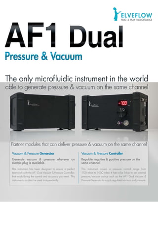 ©2013ELVEFLOW®MicrofluidicInnovationCenter.Allrightsreserved.Informationissubjecttochangewithoutnotice.
Vacuum & Pressure Generator
Generate vacuum & pressure wherever an
electric plug is available.
This instrument has been designed to ensure a perfect
teamwork with the AF1 Dual Vacuum & Pressure Controller,
that would bring the control and accuracy you need. This
instrument can also be used independently.
Vacuum & Pressure Controller
Regulate negative & positive pressure on the
same channel.
This instrument covers a pressure control range from
-700 mbar to 1000 mbar. It has to be linked to an external
pressure/vacuum source such as the AF1 Dual Vacuum &
Pressure Generator to supply regulated vacuum and pressure.
Partner modules that can deliver pressure & vacuum on the same channelPartner modules that can deliver pressure & vacuum on the same channel
The only microfluidic instrument in the world
able to generate pressure & vacuum on the same channel
The only microfluidic instrument in the world
able to generate pressure & vacuum on the same channel
 