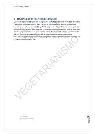 EL VEGETARIANISMO




1 FUNDAMENTOS DEL VEGETARIANISMO
La palabra vegetariano (vegetarian en inglés) fue acuñada por los fundadores de la Asociación
Vegetariana Británica en el año 1842, y deriva de la palabra latina vegetus, que significa
"completo, sano, fresco o vivaz". El significado original de esta palabra implica un equilibrado
sentido filosófico y moral de la vida, que va mucho más lejos de una mera dieta de verduras y
frutas. El vegetarianismo es un paso esencial en pos de una sociedad mejor, y se refiere a la
práctica alimentaria que evita la ingestión de todo tipo de carnes de origen animal.
VEGETARIANO (a secas): es el término que engloba a todas las personas que en sus dietas no
incluyen carnes de ningún tipo.




          TAURUS05
                                                                                                   3




          [Seleccionar fecha]
                                                                                                   Página
 