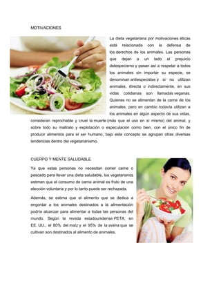 MOTIVACIONES
La dieta vegetariana por motivaciones éticas
está relacionada con la defensa de
los derechos de los animales. Las personas
que dejan a un lado el prejuicio
delespecismo y pasan así a respetar a todos
los animales sin importar su especie, se
denominan antiespecistas y si no utilizan
animales, directa o indirectamente, en sus
vidas cotidianas son llamadas veganas.
Quienes no se alimentan de la carne de los
animales, pero en cambio todavía utilizan a
los animales en algún aspecto de sus vidas,
consideran reprochable y cruel la muerte (más que el uso en sí mismo) del animal, y
sobre todo su maltrato y explotación o especulación como bien, con el único fin de
producir alimentos para el ser humano, bajo este concepto se agrupan otras diversas
tendencias dentro del vegetarianismo.
CUERPO Y MENTE SALUDABLE
Ya que estas personas no necesitan comer carne o
pescado para llevar una dieta saludable, los vegetarianos
estiman que el consumo de carne animal es fruto de una
elección voluntaria y por lo tanto puede ser rechazada.
Además, se estima que el alimento que se dedica a
engordar a los animales destinados a la alimentación
podría alcanzar para alimentar a todas las personas del
mundo. Según la revista estadounidense PETA, en
EE. UU., el 80% del maíz y el 95% de la avena que se
cultivan son destinados al alimento de animales.
 