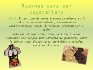 Razones para ser vegetariano 
Salud: El consumo de carne produce problemas en la salud como estreñimiento, enfermedades cardiovasculares, exceso de calorías, problemas en el colón. 
Aún así, el vegetariano debe consumir muchos alimentos que tengan gran cantidad de proteínas, como la quinua, soja, frutos secos, hortalizas o cereales, entre muchos mas.  
