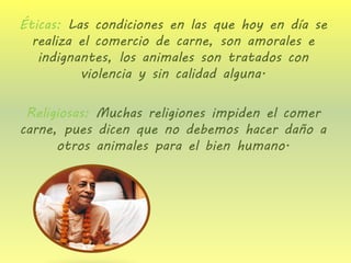Éticas: Las condiciones en las que hoy en día se realiza el comercio de carne, son amorales e indignantes, los animales son tratados con violencia y sin calidad alguna. 
Religiosas: Muchas religiones impiden el comer carne, pues dicen que no debemos hacer daño a otros animales para el bien humano. 
 