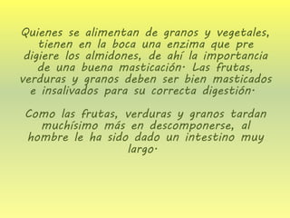 Quienes se alimentan de granos y vegetales, tienen en la boca una enzima que pre digiere los almidones, de ahí la importancia de una buena masticación. Las frutas, verduras y granos deben ser bien masticados e insalivados para su correcta digestión. Como las frutas, verduras y granos tardan muchísimo más en descomponerse, al hombre le ha sido dado un intestino muy largo.  