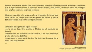 Mataron a Apsirto y lo lanzaron al mar troceado, de forma que
Eetes perdió un tiempo precioso recogiendo los restos, y ya fue
demasiado tarde para continuar la persecución.
La nave de los Argonautas siguió su viaje:
-en la isla de Eea, Circe purificó a Medea por el asesinato de
Apsirto,
-sobrepasaron los dominios de las sirenas, a las que vencieron
gracias a la música de Orfeo
-atravesaron el estrecho de Escila y Caribdis, con la ayuda de la
diosa Tetis y las Nereidas
….
Medea mata a Apsirto,
ánfora de figuras rojas, campana. c.330 aC . Louvre.
Apsirto, hermano de Medea, fue en su búsqueda y Jasón le ofreció entregarle a Medea a cambio de
que le dejara continuar con el vellocino. Apsirto aceptó, pero Medea, al ver que Eetes les perseguía
ideó un plan: asesinar a su propio hermano.
 
