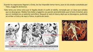 Cuando los argonautas llegaron a Creta, les fue imposible tomar tierra, pues la isla estaba custodiada por
Talos, el gigante de bronce.
Talos tenía una única vena que le llegaba desde el cuello al tobillo, rematada por un clavo que evitaba
que se desangrase. Medea hizo beber al gigante una poción prometiéndole que le haría inmortal, pero
que en realidad era un potente somnífero. Después le sacó el clavo y dejó que se desangrara, pudiendo
así arribar a Creta y de aquí a Yolcos, la patria de Jasón.
Medea Talos
La Argos
con tres
Argonautas
 