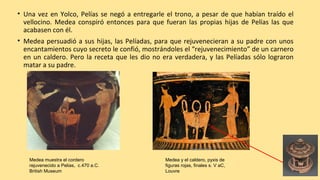 • Una vez en Yolco, Pelías se negó a entregarle el trono, a pesar de que habían traído el
vellocino. Medea conspiró entonces para que fueran las propias hijas de Pelías las que
acabasen con él.
• Medea persuadió a sus hijas, las Pelíadas, para que rejuvenecieran a su padre con unos
encantamientos cuyo secreto le confió, mostrándoles el “rejuvenecimiento” de un carnero
en un caldero. Pero la receta que les dio no era verdadera, y las Pelíadas sólo lograron
matar a su padre.
Medea muestra el cordero
rejuvenecido a Pelias, c.470 a.C.
British Museum
Medea y el caldero, pyxis de
figuras rojas, finales s. V aC,
Louvre
 