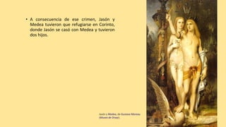 • A consecuencia de ese crimen, Jasón y
Medea tuvieron que refugiarse en Corinto,
donde Jasón se casó con Medea y tuvieron
dos hijos.
Jasón y Medea, de Gustave Moreau
(Museo de Orsay).
 