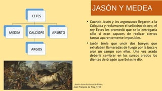• Cuando Jasón y los argonautas llegaron a la
Cólquida y reclamaron el vellocino de oro, el
rey Eetes les prometió que se lo entregaría
sólo si eran capaces de realizar ciertas
tareas aparentemente imposibles.
• Jasón tenía que uncir dos bueyes que
exhalaban llamaradas de fuego por la boca y
arar un campo con ellos. Una vez arado
debería sembrar en los surcos arados los
dientes de dragón que Eetes le dio.
JASÓN Y MEDEA
 Jasón doma los toros de Eetes,
Jean François de Troy, 1743
 