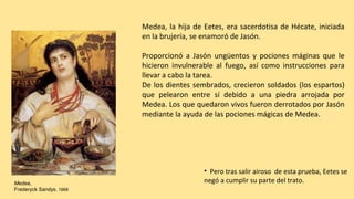 Medea,
Frederyck Sandys. 1868
Medea, la hija de Eetes, era sacerdotisa de Hécate, iniciada
en la brujería, se enamoró de Jasón.
Proporcionó a Jasón ungüentos y pociones máginas que le
hicieron invulnerable al fuego, así como instrucciones para
llevar a cabo la tarea.
De los dientes sembrados, crecieron soldados (los espartos)
que pelearon entre sí debido a una piedra arrojada por
Medea. Los que quedaron vivos fueron derrotados por Jasón
mediante la ayuda de las pociones mágicas de Medea.
• Pero tras salir airoso de esta prueba, Eetes se
negó a cumplir su parte del trato.
 