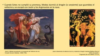 • Cuando Eetes no cumplió su promesa, Medea durmió al dragón (o serpiente) que guardaba el
vellocino y se escapó con Jasón y los Argonautas en la nave.
Jason y Medea encantando a la serpiente del Vellocino de oro
Crosato Giovanni Battista (1686-1758).
Jasón obteniendo el vellocino de oro y matando al dragón mientras Medea ofrece al
ofidio una poción.
Fragmento de una crátera, s.IV a.e.
 