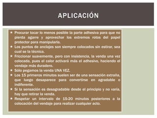 APLICACIÓN
 Procurar tocar lo menos posible la parte adhesiva para que no
pierda agarre y aprovechar los extremos rotos del papel
protector para manipularla.
 Los puntos de anclajes son siempre colocados sin estirar, sea
cual se la técnica.
 Friccionar suavemente, pero con insistencia, la venda una vez
colocada, pues el calor activará más el adhesivo, haciendo el
vendaje más duradero.
 Sólo pegamos la venda UNA VEZ.
 Los 15 primeros minutos suelen ser de una sensación extraña,
que luego desaparece para convertirse en agradable o
indiferente.
 Si la sensación es desagradable desde el principio y no varía,
hay que retirar la venda.
 Respetar un intervalo de 15-20 minutos posteriores a la
colocación del vendaje para realizar cualquier acto.
 