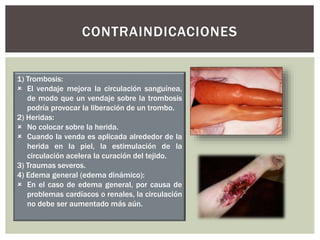CONTRAINDICACIONES
1) Trombosis:
 El vendaje mejora la circulación sanguínea,
de modo que un vendaje sobre la trombosis
podría provocar la liberación de un trombo.
2) Heridas:
 No colocar sobre la herida.
 Cuando la venda es aplicada alrededor de la
herida en la piel, la estimulación de la
circulación acelera la curación del tejido.
3) Traumas severos.
4) Edema general (edema dinámico):
 En el caso de edema general, por causa de
problemas cardíacos o renales, la circulación
no debe ser aumentado más aún.
 
