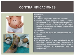 CONTRAINDICACIONES
5) Embarazo.
6) Alergia:
 Auténtica alergia a los materiales utilizados.
 Cuando la venda empieza a irritar o produce
incomodidad, se debe replantearse el diagnóstico y
la técnica utilizada. Si aún así no da ninguna
mejoría, el tratamiento con vendaje neuromuscular
debe ser interrumpido.
7) Diabéticos:
 No colocar en zonas de administración de la
insulina.
 Pie diabético.
8) Falta de resultados:
 Si después de uno o dos tratamientos no hay
resultados, también se debe replantearse el
diagnóstico y la técnica utilizada. Si aún así no da
ninguna mejoría, el tratamiento debe ser
interrumpido.
 