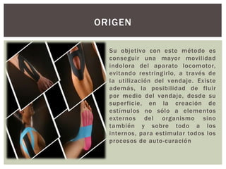 Su objetivo con este método es
conseguir una mayor movilidad
indolora del aparato locomotor,
evitando restringirlo, a través de
la utilización del vendaje. Existe
además, la posibilidad de fluir
por medio del vendaje, desde su
superficie, en la creación de
estímulos no sólo a elementos
externos del organismo sino
también y sobre todo a los
internos, para estimular todos los
procesos de auto-curación
ORIGEN
 