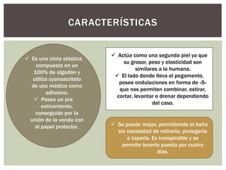 CARACTERÍSTICAS
 Es una cinta elástica
compuesta en un
100% de algodón y
utiliza cyanoacrilato
de uso médico como
adhesivo.
 Posee un pre
estiramiento,
conseguido por la
unión de la venda con
el papel protector.
 Actúa como una segunda piel ya que
su grosor, peso y elasticidad son
similares a la humana.
 El lado donde lleva el pegamento,
posee ondulaciones en forma de «S»
que nos permiten combinar, estirar,
cortar, levantar o drenar dependiendo
del caso.
 Se puede mojar, permitiendo el baño
sin necesidad de retirarla, protegerla
o taparla. Es transpirable y se
permite tenerla puesta por cuatro
días.
 