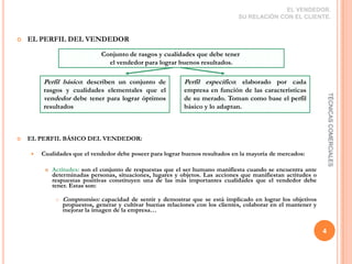 EL VENDEDOR.  SU RELACIÓN CON EL CLIENTE.EL PERFIL DEL VENDEDOREL PERFIL BÁSICO DEL VENDEDOR: Cualidades que el vendedor debe poseer para lograr buenos resultados en la mayoría de mercados: Actitudes: son el conjunto de respuestas que el ser humano manifiesta cuando se encuentra ante determinadas personas, situaciones, lugares y objetos. Las acciones que manifiestan actitudes o respuestas positivas constituyen una de las más importantes cualidades que el vendedor debe tener. Estas son:Compromiso: capacidad de sentir y demostrar que se está implicado en lograr los objetivos propuestos, generar y cultivar buenas relaciones con los clientes, colaborar en el mantener y mejorar la imagen de la empresa…4TÉCNICAS COMERCIALESConjunto de rasgos y cualidades que debe tener el vendedor para lograr buenos resultados.Perfil básico: describen un conjunto de rasgos y cualidades elementales que el vendedor debe tener para lograr óptimos resultadosPerfil específico: elaborado por cada empresa en función de las características de su merado. Toman como base el perfil básico y lo adaptan.