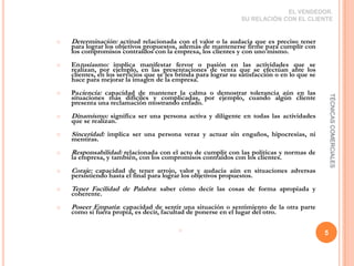EL VENDEDOR.  SU RELACIÓN CON EL CLIENTEDeterminación: actitud relacionada con el valor o la audacia que es preciso tener para lograr los objetivos propuestos, además de mantenerse firme para cumplir con los compromisos contraídos con la empresa, los clientes y con uno mismo.Entusiasmo: implica manifestar fervor o pasión en las actividades que se realizan, por ejemplo, en las presentaciones de venta que se efectúan ante los clientes, en los servicios que se les brinda para lograr su satisfacción o en lo que se hace para mejorar la imagen de la empresa.Paciencia: capacidad de mantener la calma o demostrar tolerancia aún en las situaciones más difíciles y complicadas, por ejemplo, cuando algún cliente presenta una reclamación mostrando enfado.Dinamismo: significa ser una persona activa y diligente en todas las actividades que se realizan.Sinceridad: implica ser una persona veraz y actuar sin engaños, hipocresías, ni mentiras.Responsabilidad: relacionada con el acto de cumplir con las políticas y normas de la empresa, y también, con los compromisos contraídos con los clientes.Coraje: capacidad de tener arrojo, valor y audacia aún en situaciones adversas persistiendo hasta el final para lograr los objetivos propuestos.Tener Facilidad de Palabra: saber cómo decir las cosas de forma apropiada y coherente.Poseer Empatía: capacidad de sentir una situación o sentimiento de la otra parte como si fuera propia, es decir, facultad de ponerse en el lugar del otro.5TÉCNICAS COMERCIALES