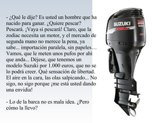 - ¿Qué le dije? Es usted un hombre que ha nacido para ganar. ¿Quiere pescar? Pescará. ¡Vaya si pescará! Claro, que la zodiac necesita un motor, y el mercado de segunda mano no merece la pena, ya sabe... importación paralela, sin papeles… Vamos, que le meten unos pufos por ahí que anda... Déjese, que tenemos un modelo Suzuki por 1.000 euros, que no se lo podrá creer. Qué sensación de libertad. El aire en la cara, las olas salpicando... No sigo, no sigo porque ¡me está usted dando una envidia! - Lo de la barca no es mala idea. ¿Pero cómo la llevo? 