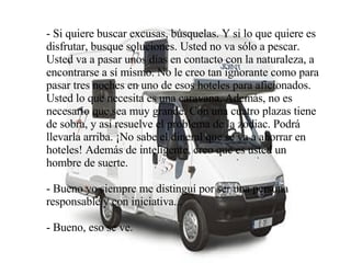 - Si quiere buscar excusas, búsquelas. Y si lo que quiere es disfrutar, busque soluciones. Usted no va sólo a pescar. Usted va a pasar unos días en contacto con la naturaleza, a encontrarse a sí mismo. No le creo tan ignorante como para pasar tres noches en uno de esos hoteles para aficionados. Usted lo que necesita es una caravana. Además, no es necesario que sea muy grande. Con una cuatro plazas tiene de sobra, y así resuelve el problema de la zodiac. Podrá llevarla arriba. ¡No sabe el dineral que se va a ahorrar en hoteles! Además de inteligente, creo que es usted un hombre de suerte. - Bueno yo siempre me distinguí por ser una persona responsable y con iniciativa... - Bueno, eso se ve. 