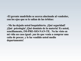 -El gerente madrileño se acerca alucinado al vendedor, con los ojos que se le salían de las órbitas: - Me ha dejado usted boquiabierto. ¡Qué seguridad! ¡Qué  psicología! ¡Qué dominio de la materia! Es usted, sencillamente, IM-PRE-SIO-NAN-TE.  No he visto en mi vida un caso igual: ¡un tío que venía a comprar una caña de pescar, y le ha vendido usted medio departamento! 