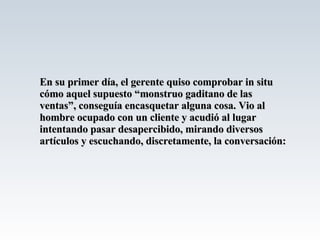 En su primer día, el gerente quiso comprobar in situ cómo aquel supuesto “monstruo gaditano de las ventas”, conseguía encasquetar alguna cosa. Vio al hombre ocupado con un cliente y acudió al lugar intentando pasar desapercibido, mirando diversos artículos y escuchando, discretamente, la conversación: 