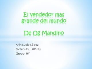 El vendedor mas 
grande del mundo 
De Og Mandino 
Arlin Lucio López 
Matricula: 1486195 
Grupo: HY 
 