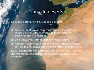 Tipus de deserts:

Es poden distingir en tres zones de deserts:


 Rocós o muntanyós: està constituït per formacions
  rocoses que esculpeix el vent de forma diferent. Es
  poden fer forats o rodones.
 De pedra o reg: està format per roques soltes.
 Sorrenc o erg: està format per sorra. Es formen dunes,
  són petites muntanyes de sorra en forma de mitja lluna.
No hi han deserts que pertanyin només a un tipus. Tots els
deserts presenten regions que es poden associar a una
categoria
 