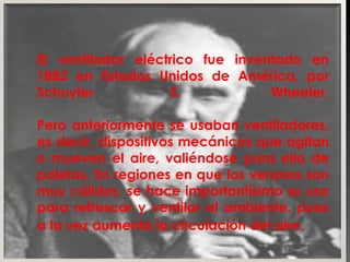 El ventilador eléctrico fue inventado en 1882 en Estados Unidos de América, por Schuyler S.  Wheeler. Pero anteriormente se usaban ventiladores, es decir, dispositivos mecánicos que agitan o mueven el aire, valiéndose para ello de paletas. En regiones en que los veranos son muy cálidos, se hace importantísimo su uso para refrescar y ventilar el ambiente, pues a la vez aumenta la circulación del aire . 