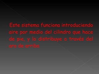 Este sistema funciona introduciendo aire por medio del cilindro que hace de pie, y lo distribuye a través del aro de arriba 