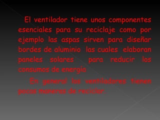 El ventilador tiene unos componentes esenciales para su reciclaje como por ejemplo las aspas sirven para diseñar bordes de aluminio  las cuales  elaboran paneles solares  para reducir los consumos de energía En general los ventiladores tienen pocas maneras de reciclar. 
