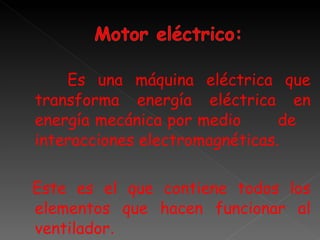Es una máquina eléctrica que transforma energía eléctrica en energía mecánica por medio  de  interacciones electromagnéticas. Este es el que contiene todos los elementos que hacen funcionar al ventilador . 