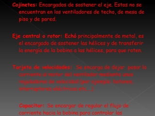 Cojinetes:  Encargados de sostener el eje. Estos no se encuentran en los ventiladores de techo, de mesa de piso y de pared.  Eje central o rotor: Echó  principalmente de metal, es el encargado de sostener las hélices y de transferir la energía de la bobina a las hélices, para que roten. Tarjeta de velocidades:  Se encarga de dejar  pasar la corriente al motor del ventilador mediante unos reguladores de velocidad (por ejemplo: botones, interruptores eléctricos etc.…) Capacitor:  Se encargar de regular el flujo de corriente hacia la bobina para controlar las velocidades. Cumple una función parecida  a la tarjeta de velocidades. 