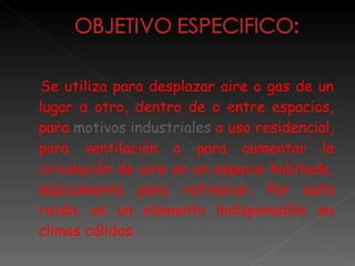 Se utiliza para desplazar aire o gas de un lugar a otro, dentro de o entre espacios, para  motivos industriales  o uso residencial, para ventilación o para aumentar la circulación de aire en un espacio habitado, básicamente para refrescar. Por esta razón, es un elemento indispensable en climas cálidos. 