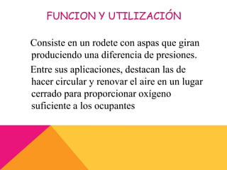 FUNCION Y UTILIZACIÓN
Consiste en un rodete con aspas que giran
produciendo una diferencia de presiones.
Entre sus aplicaciones, destacan las de
hacer circular y renovar el aire en un lugar
cerrado para proporcionar oxígeno
suficiente a los ocupantes
 