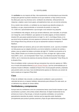 EL VENTILADOR
Un ventilador es una maquina de flujo, más exactamente una turbomáquina que transmite
energía para generar la presión necesaria con la que mantener un flujo continuo de aire.
Se utiliza para usos muy diversos como: ventilación de ambientes, refrescamiento de
máquinas u objetos o para mover gases, principalmente el aire, por una red de conductos.
En su versión más corriente, un ventilador es una maquina que absorbe energia y la
transfiere a un gas, proporcionándole un incremento de presión no mayor de
10 (1.000 mm.c aproximadamente o que da lugar a una variación muy pequeña
Los ventiladores más antiguos, de los que se tiene referencia, eran manuales, en principio
con mango fijo, como el flabellum, que aparece en la cultura egipcia, al menos desde la
dinastía XIX, para pasar posteriormente en el siglo V a. de C. a la Antigua Grecia, en la
que tenía forma de palmeta, tal como aparece en pinturas de vasos de cerámica. También
de la Antigua Roma hay pinturas en las que se representan esclavos manejando el
flabellum.
Manejado también por esclavos, pero ya con cierto mecanismo, es el , que era un bastidor
con tela gruesa que se colgaba del techo y se movía mediante un sistema de cuerdas y
poleas y que ya usaban los árabes a principios del siglo VII. También se encuentra en la
India y Medio Oriente con el nombre de punkah. En China, el origen del rígido se sitúa
hacia 2697 a. de C., con el emperador Hsiem Yuan, y la referencia escrita más antigua
(1825 a. de C.) menciona dos abanicos de plumas ofrecidos al emperador Tchao Wong, de
la dinastía Chou.
Pero el ventilador similar o precursor del que conocemos hoy como tal, aparece en 1886 y
es un invento del estadounidenseSchuyler Skaats Wheeler, que fue comercializado por su
empresa Crocker & Wheeler, instalada en Nueva York. Era de pequeño tamaño y diseñado
para ponerlo sobre una mesa. Casi simultáneamente aparece en Alemania una versión de
techo creada por el ingeniero Philip Diehl.
Usos
El tipo de ventilador más conocido, se utiliza para la ventilación o para aumentar la
velocidad del aire en un espacio habitado, básicamente para refrescar.Por esta razón, es
un elemento muy utilizado en climas cálidos.
Ventiladores y compresores
Aunque tanto los ventiladores como los compresores tienen como función impulsar un gas
aumentando su presión, entre ambos existen diferencias: El objeto fundamental de los
primeros es mover un flujo de gas, a menudo en grandes cantidades, con aumentos
generalmente reducidos de presión; mientras que los segundos están diseñados
principalmente para producir grandes presiones y flujos de gas relativamente pequeños
 