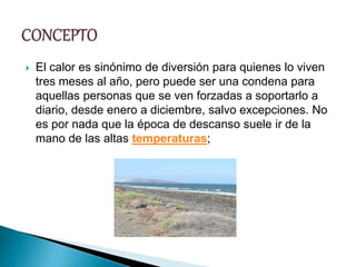  El calor es sinónimo de diversión para quienes lo viven
tres meses al año, pero puede ser una condena para
aquellas personas que se ven forzadas a soportarlo a
diario, desde enero a diciembre, salvo excepciones. No
es por nada que la época de descanso suele ir de la
mano de las altas temperaturas;
 